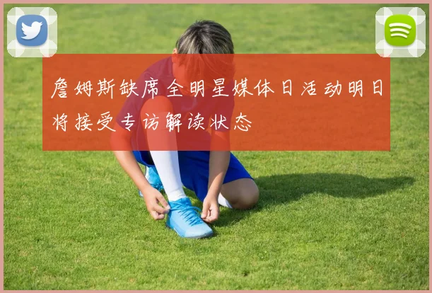 詹姆斯缺席全明星媒体日活动明日将接受专访解读状态