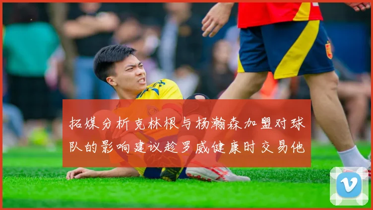 拓媒分析克林根与杨瀚森加盟对球队的影响建议趁罗威健康时交易他