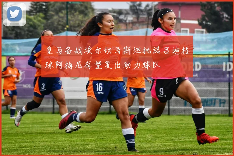 皇马备战埃尔切马斯坦托诺吕迪格琼阿梅尼有望复出助力球队