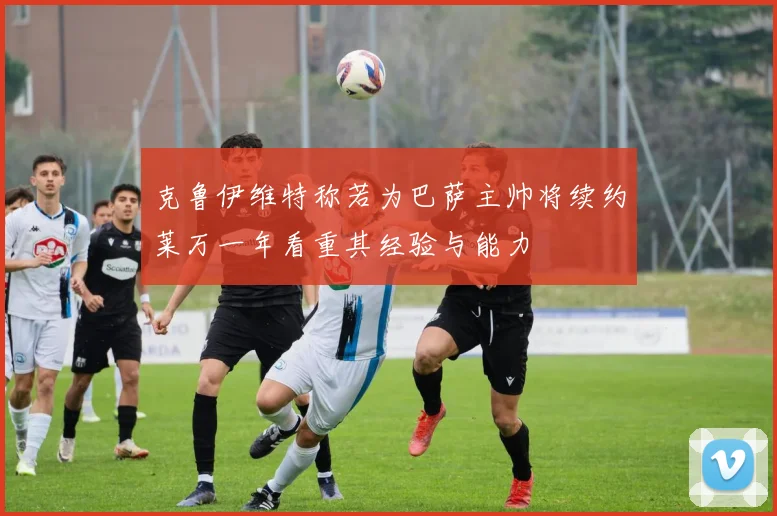 克鲁伊维特称若为巴萨主帅将续约莱万一年看重其经验与能力