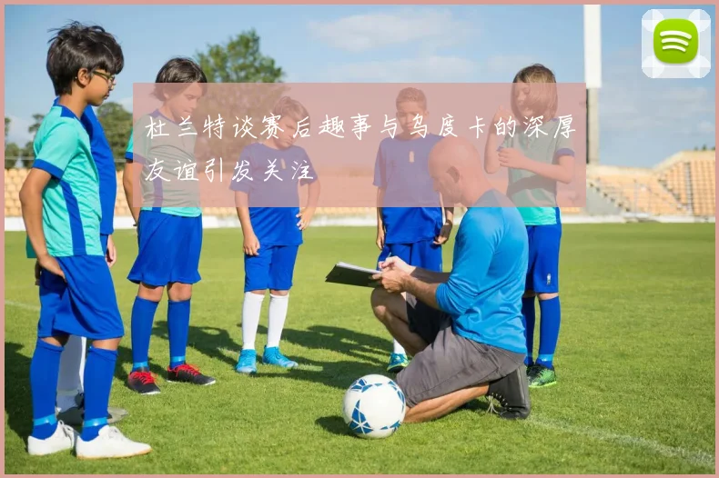 杜兰特谈赛后趣事与乌度卡的深厚友谊引发关注