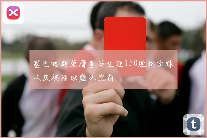 塞巴略斯荣膺皇马生涯150胜纪念球衣庆祝活动盛况空前
