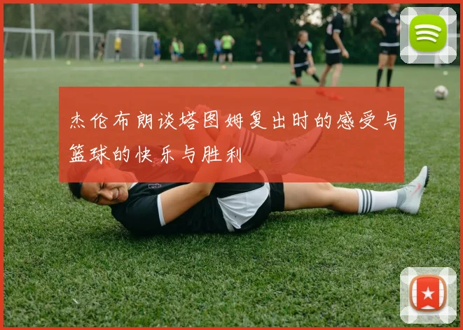 杰伦布朗谈塔图姆复出时的感受与篮球的快乐与胜利