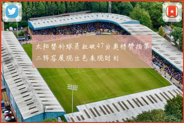 太阳替补球员狂砍47分奥特赞扬第二阵容展现出色表现时刻