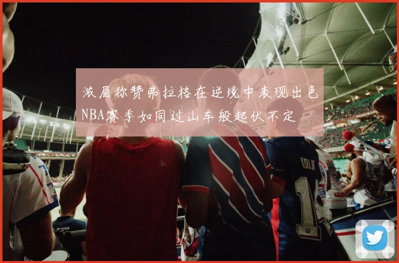 浓眉称赞弗拉格在逆境中表现出色NBA赛季如同过山车般起伏不定