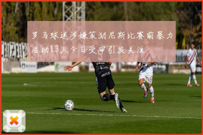 罗马球迷涉嫌策划尼斯比赛前暴力活动13人今日受审引发关注