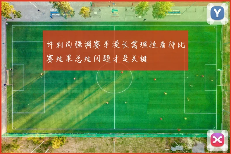 许利民强调赛季漫长需理性看待比赛结果总结问题才是关键