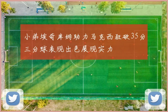 小弟埃奇库姆助力马克西狂砍35分三分球表现出色展现实力