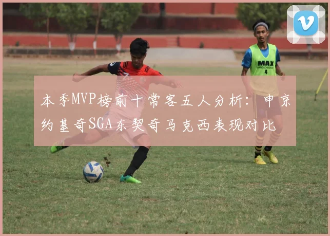 本季MVP榜前十常客五人分析：申京约基奇SGA东契奇马克西表现对比
