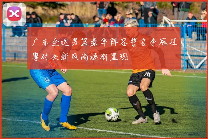 广东全运男篮豪华阵容誓言夺冠辽粤对决新风尚逐渐显现