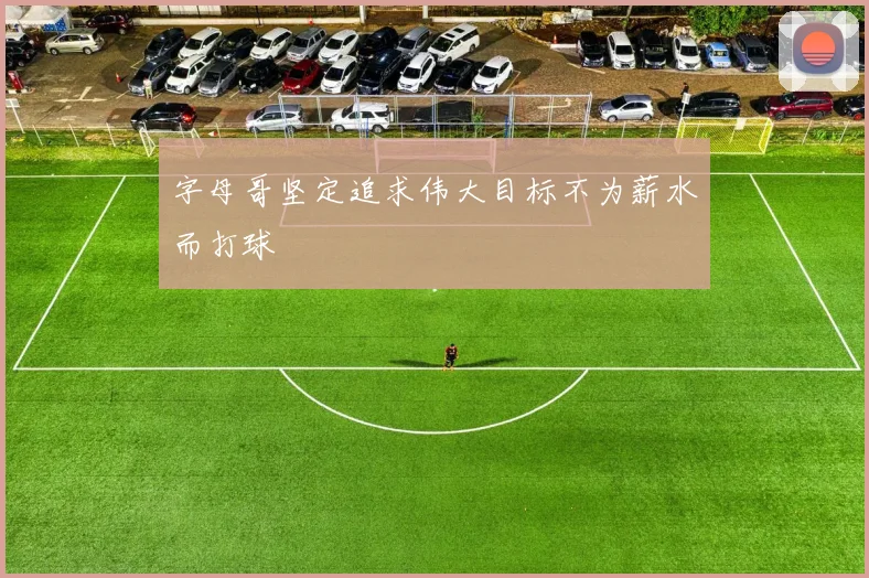 字母哥坚定追求伟大目标不为薪水而打球