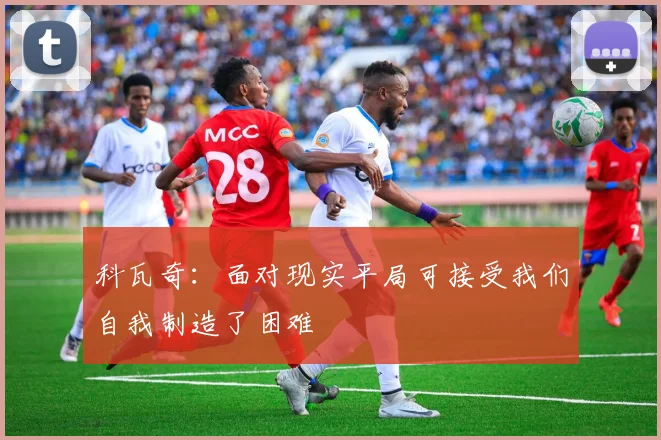 科瓦奇：面对现实平局可接受我们自我制造了困难