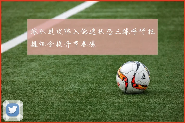球队进攻陷入低迷状态三球呼吁把握机会提升节奏感