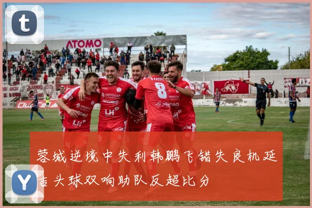 蓉城逆境中失利韩鹏飞错失良机延吉头球双响助队反超比分
