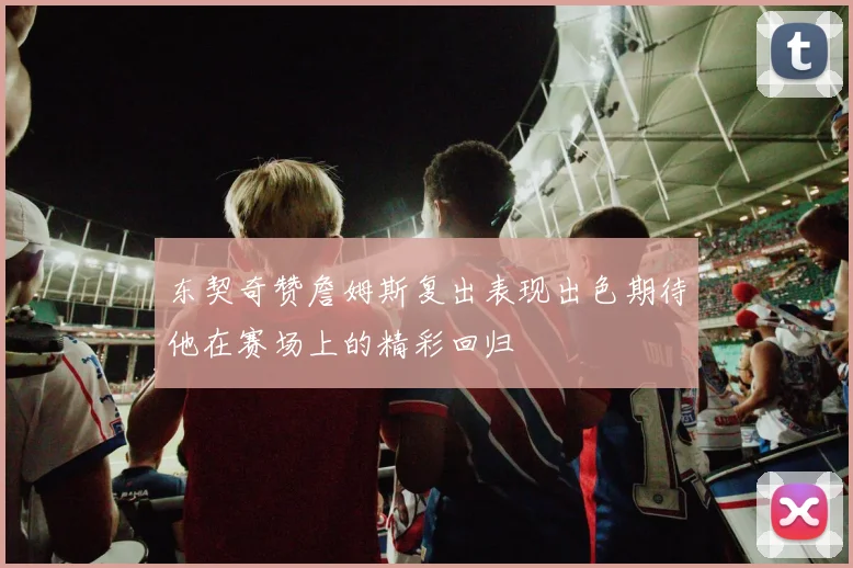 东契奇赞詹姆斯复出表现出色期待他在赛场上的精彩回归