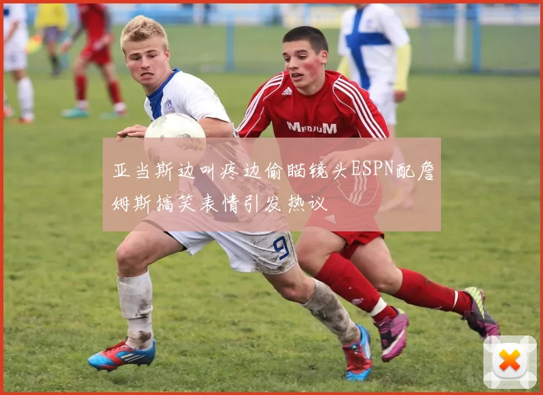 亚当斯边叫疼边偷瞄镜头ESPN配詹姆斯搞笑表情引发热议